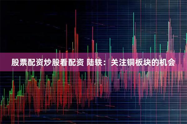 股票配资炒股看配资 陆轶：关注铜板块的机会