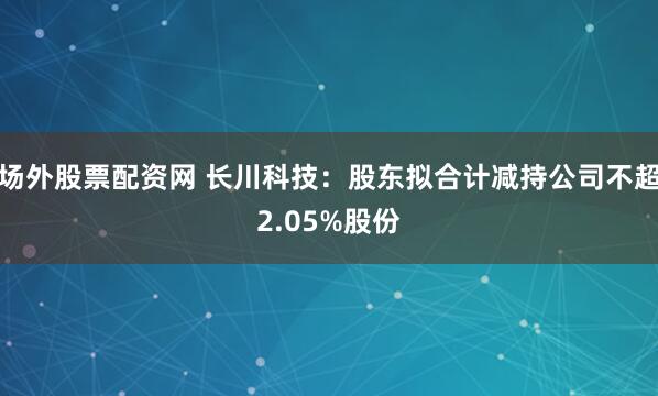 场外股票配资网 长川科技：股东拟合计减持公司不超2.05%股份