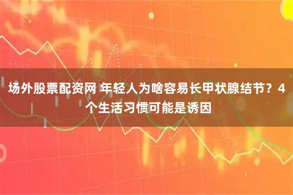 场外股票配资网 年轻人为啥容易长甲状腺结节？4 个生活习惯可能是诱因