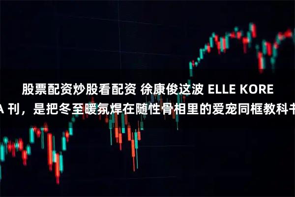 股票配资炒股看配资 徐康俊这波 ELLE KOREA 刊，是把冬至暖氛焊在随性骨相里的爱宠同框教科书