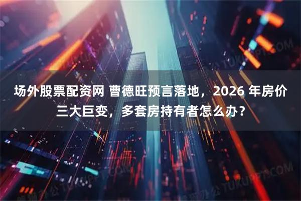 场外股票配资网 曹德旺预言落地，2026 年房价三大巨变，多套房持有者怎么办？