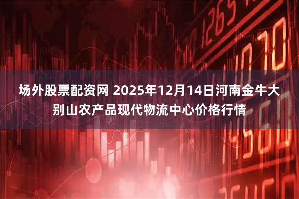 场外股票配资网 2025年12月14日河南金牛大别山农产品现代物流中心价格行情