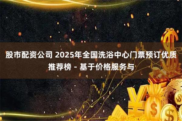股市配资公司 2025年全国洗浴中心门票预订优质推荐榜 - 基于价格服务与