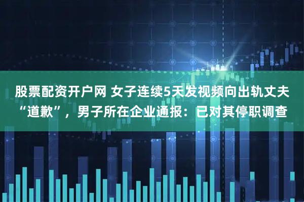 股票配资开户网 女子连续5天发视频向出轨丈夫“道歉”，男子所在企业通报：已对其停职调查