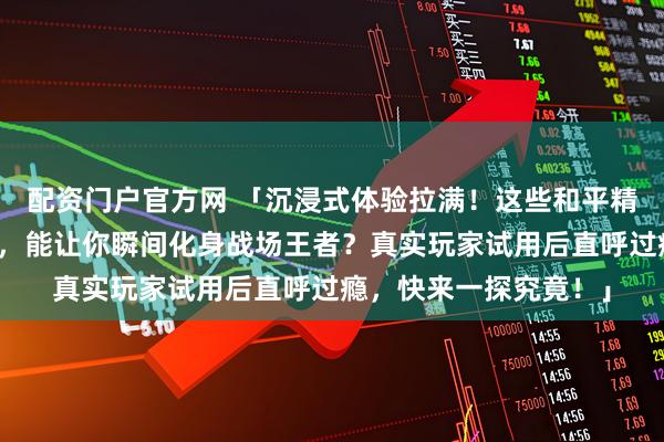 配资门户官方网 「沉浸式体验拉满！这些和平精英周边究竟有何魔力，能让你瞬间化身战场王者？真实玩家试用后直呼过瘾，快来一探究竟！」