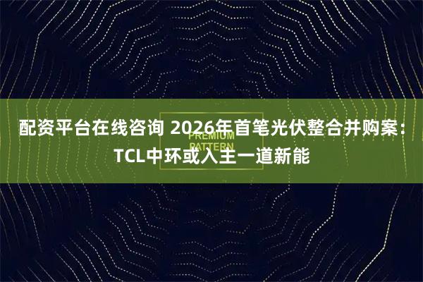 配资平台在线咨询 2026年首笔光伏整合并购案：TCL中环或入主一道新能