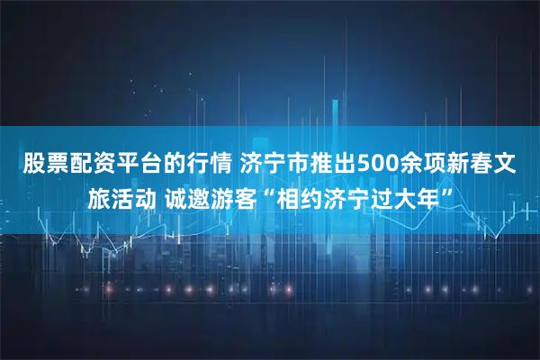 股票配资平台的行情 济宁市推出500余项新春文旅活动 诚邀游客“相约济宁过大年”
