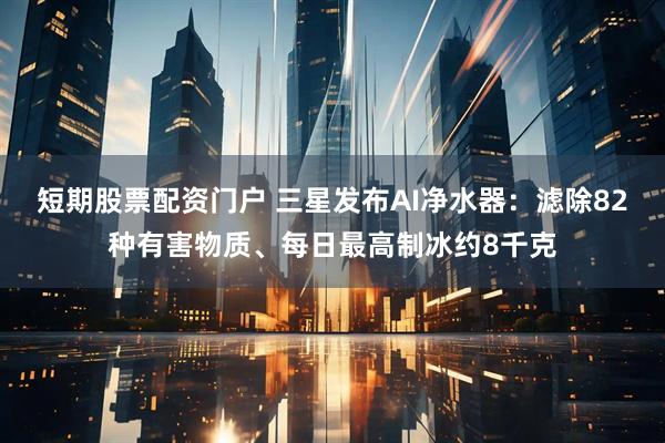 短期股票配资门户 三星发布AI净水器：滤除82种有害物质、每日最高制冰约8千克