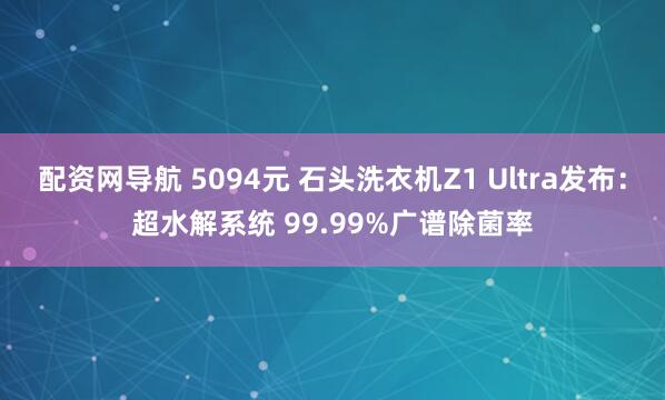 配资网导航 5094元 石头洗衣机Z1 Ultra发布：超水解系统 99.99%广谱除菌率