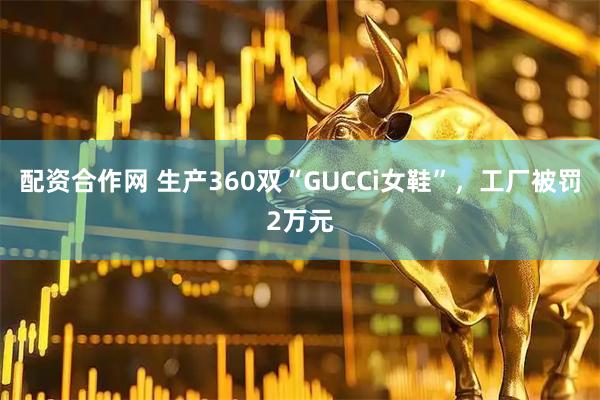 配资合作网 生产360双“GUCCi女鞋”，工厂被罚2万元
