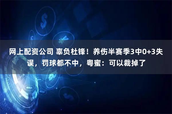 网上配资公司 辜负杜锋！养伤半赛季3中0+3失误，罚球都不中，粤蜜：可以裁掉了