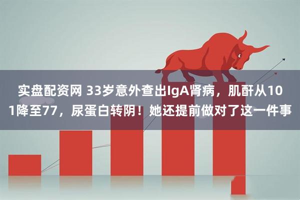 实盘配资网 33岁意外查出IgA肾病，肌酐从101降至77，尿蛋白转阴！她还提前做对了这一件事