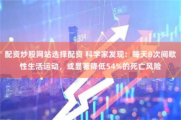 配资炒股网站选择配资 科学家发现：每天8次间歇性生活运动，或显著降低54%的死亡风险