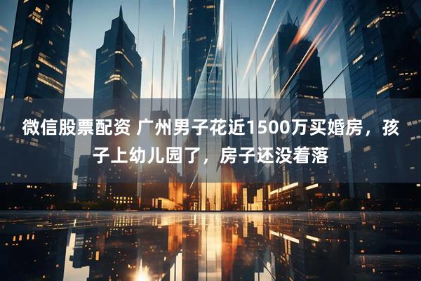 微信股票配资 广州男子花近1500万买婚房，孩子上幼儿园了，房子还没着落