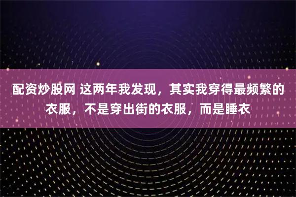 配资炒股网 这两年我发现，其实我穿得最频繁的衣服，不是穿出街的衣服，而是睡衣