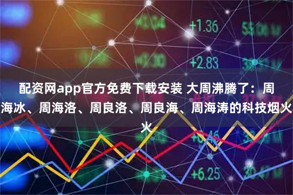 配资网app官方免费下载安装 大周沸腾了:周海冰、周海洛、周良洛、周良海、周海涛的科技烟火