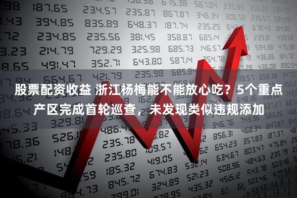 股票配资收益 浙江杨梅能不能放心吃？5个重点产区完成首轮巡查，未发现类似违规添加