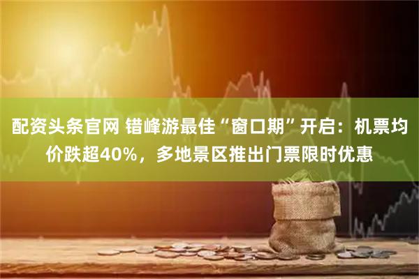 配资头条官网 错峰游最佳“窗口期”开启：机票均价跌超40%，多地景区推出门票限时优惠