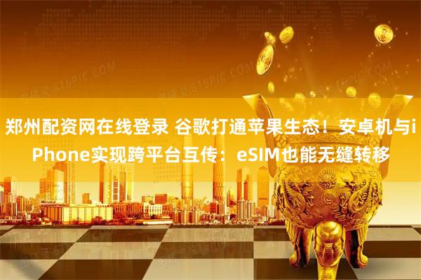 郑州配资网在线登录 谷歌打通苹果生态！安卓机与iPhone实现跨平台互传：eSIM也能无缝转移