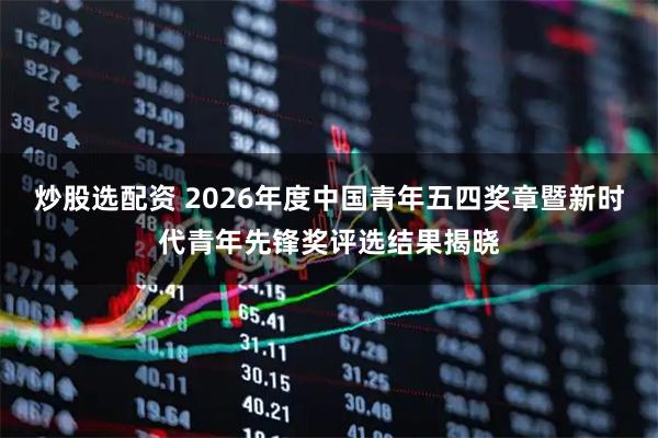 炒股选配资 2026年度中国青年五四奖章暨新时代青年先锋奖评选结果揭晓