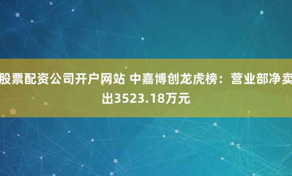 股票配资公司开户网站 中嘉博创龙虎榜：营业部净卖出3523.18万元